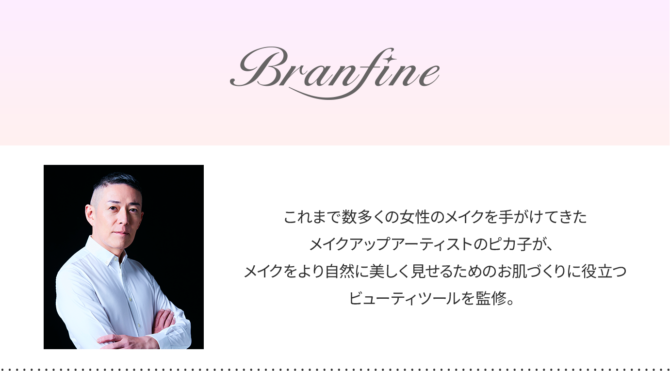 Branfine double booster Plus これまで数多くの女性のメイクを手がけてきたメイクアップアーティストのピカ子が、メイクをより自然に美しく見せるためのお肌づくりに役立つビューティツールを監修。