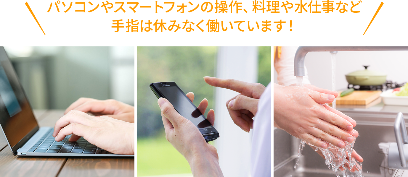 パソコンやスマートフォンの操作、料理や水仕事など手指は休みなく働いています！