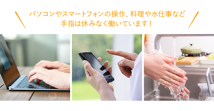 パソコンやスマートフォンの操作、料理や水仕事など
手指は休みなく働いています！