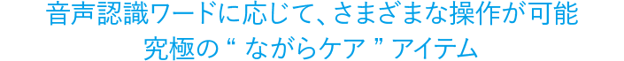 音声認識ワードに応じて、さまざまな操作が可能究極の“ながらケア”アイテム