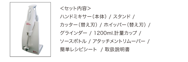 ハンドミキサー（本体）/スタンド/カッター(替え刃)/ホイッパー(替え刃)/グラインダー/1200ml.軽量カップ/ソースボトル/アタッチメントリムーバー/簡単レシピシート/取扱説明書