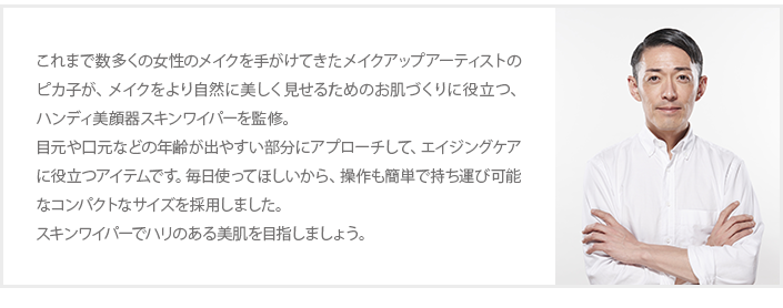 これまで数多くの女性のメイクを手がけてきたメイクアップアーティストのピカ子が、メイクをより自然に美しく見せるためのお肌づくりに役立つ、ハンディ美顔器スキンワイパーを監修。目元や口元などの年齢が出やすい部分にアプローチして、エイジングケアに役立つアイテムです。毎日使ってほしいから、操作も簡単で持ち運び可能なコンパクトなサイズを採用しました。スキンワイパーでハリのある美肌を目指しましょう。