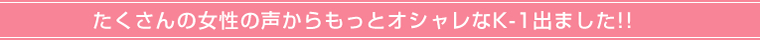 たくさんの女性の声からもっとオシャレなK-1出ました!!